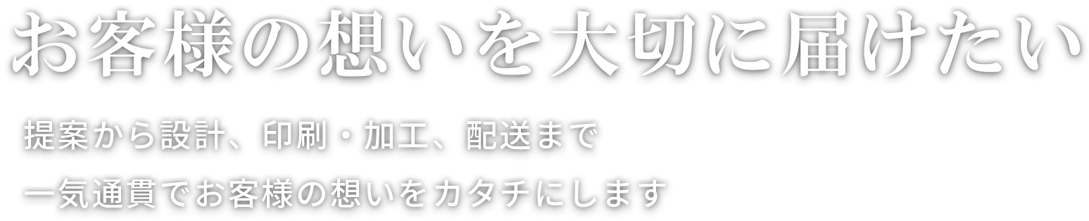 お客様の想いを大切に届けたい 提案から設計、印刷・加工、配送まで一気通貫でお客様の想いをカタチにします